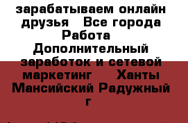 зарабатываем онлайн друзья - Все города Работа » Дополнительный заработок и сетевой маркетинг   . Ханты-Мансийский,Радужный г.